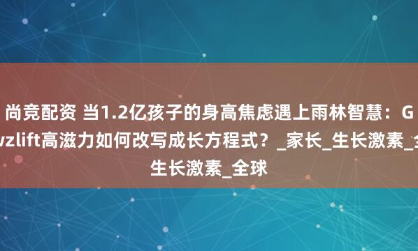 尚竞配资 当1.2亿孩子的身高焦虑遇上雨林智慧：Growzlift高滋力如何改写成长方程式？_家长_生长激素_全球