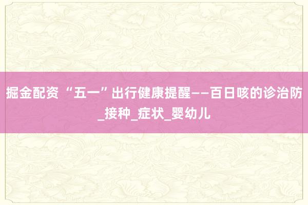 掘金配资 “五一”出行健康提醒——百日咳的诊治防_接种_症状_婴幼儿