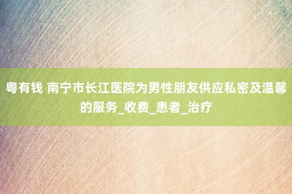 粤有钱 南宁市长江医院为男性朋友供应私密及温馨的服务_收费_患者_治疗