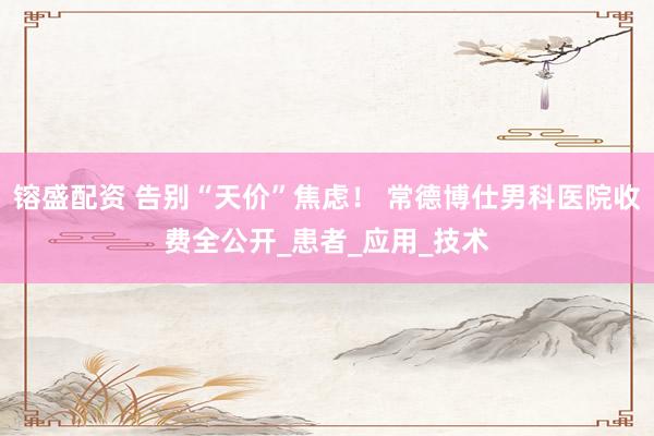 镕盛配资 告别“天价”焦虑！ 常德博仕男科医院收费全公开_患者_应用_技术