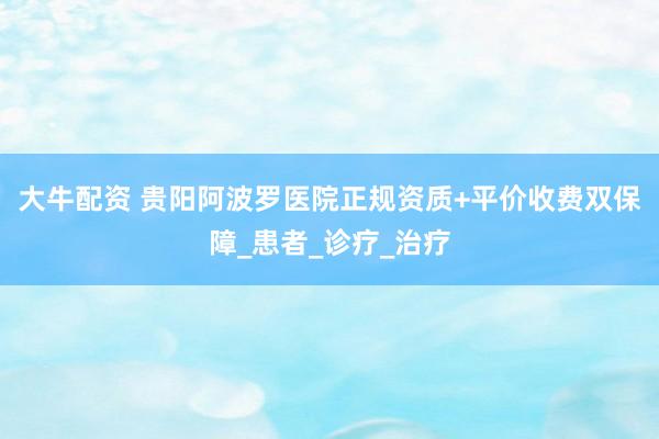 大牛配资 贵阳阿波罗医院正规资质+平价收费双保障_患者_诊疗_治疗