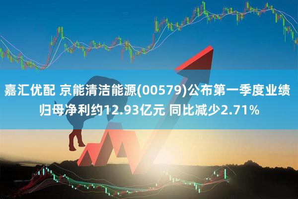 嘉汇优配 京能清洁能源(00579)公布第一季度业绩 归母净利约12.93亿元 同比减少2.71%