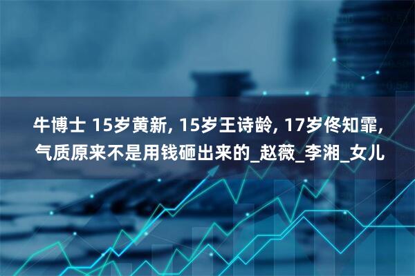 牛博士 15岁黄新, 15岁王诗龄, 17岁佟知霏, 气质原来不是用钱砸出来的_赵薇_李湘_女儿