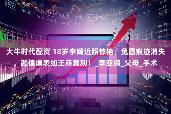 大牛时代配资 18岁李嫣近照惊艳，兔唇痕迹消失，颜值爆表如王菲复刻！_李亚鹏_父母_手术
