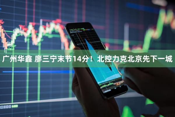 广州华鑫 廖三宁末节14分！北控力克北京先下一城