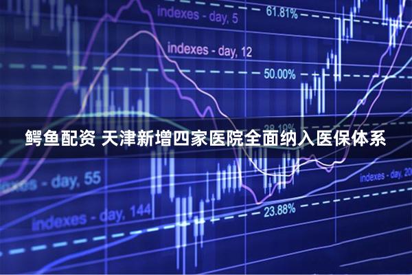 鳄鱼配资 天津新增四家医院全面纳入医保体系