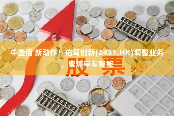 牛壹佰 新动作！佑驾创新(2431.HK)调整业务，聚焦单车智能