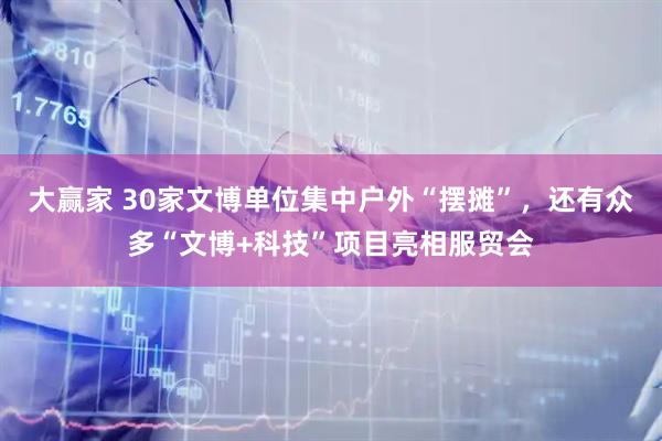 大赢家 30家文博单位集中户外“摆摊”，还有众多“文博+科技”项目亮相服贸会