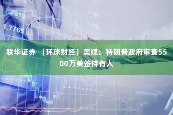 联华证券 【环球财经】美媒：特朗普政府审查5500万美签持有人
