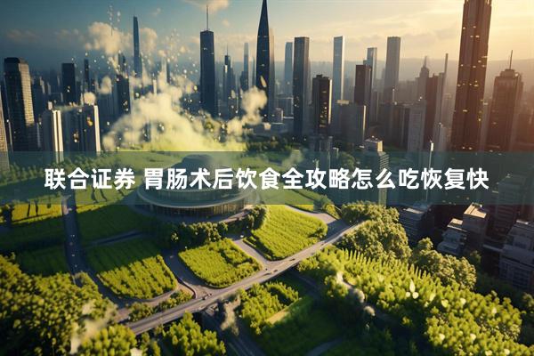 联合证券 胃肠术后饮食全攻略怎么吃恢复快