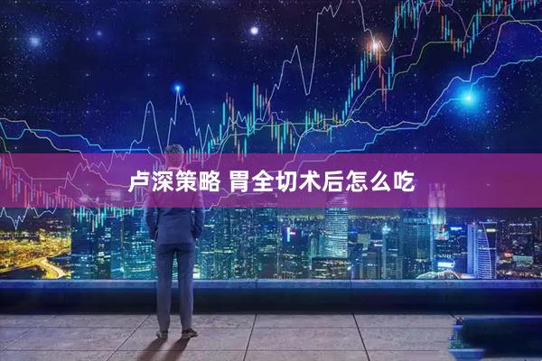 卢深策略 胃全切术后怎么吃