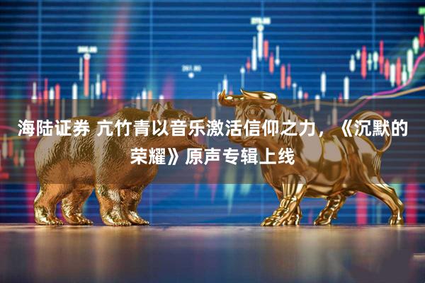 海陆证券 亢竹青以音乐激活信仰之力，《沉默的荣耀》原声专辑上线