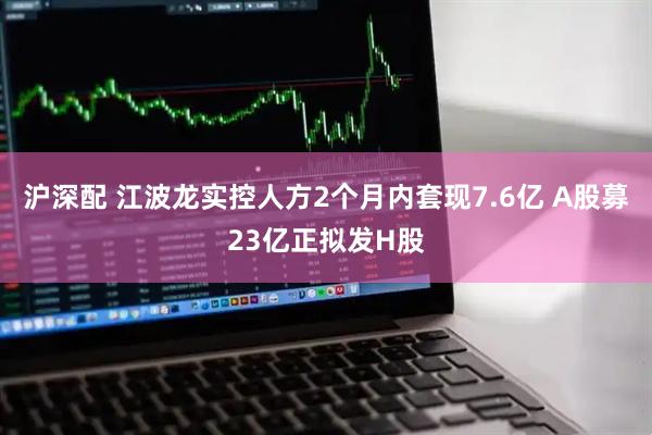 沪深配 江波龙实控人方2个月内套现7.6亿 A股募23亿正拟发H股