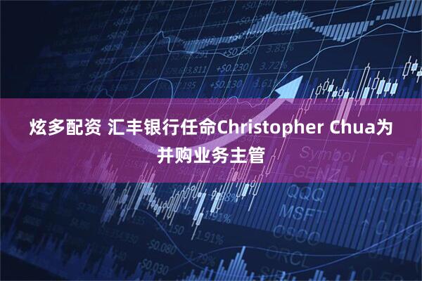 炫多配资 汇丰银行任命Christopher Chua为并购业务主管
