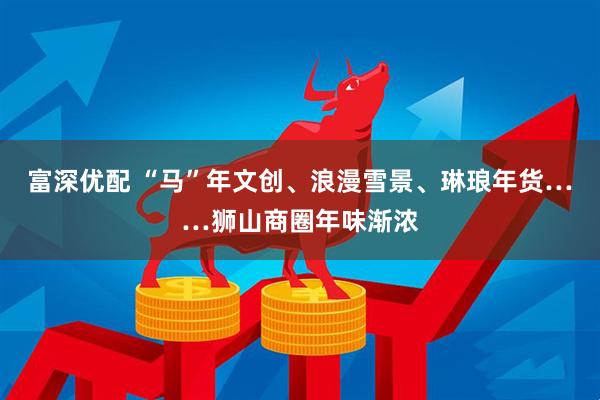 富深优配 “马”年文创、浪漫雪景、琳琅年货……狮山商圈年味渐浓