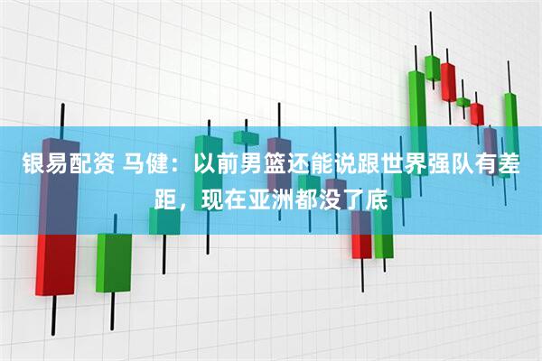 银易配资 马健：以前男篮还能说跟世界强队有差距，现在亚洲都没了底